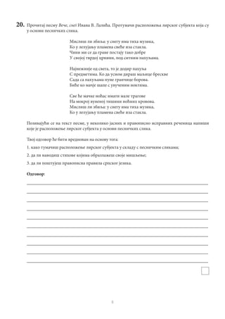 8
20.	 Прочитај песму Вече, снег Ивана В. Лалића. Протумачи расположења лирског субјекта која су
у основи песничких слика.
Мислиш ли збиља: у снегу има тиха музика,
Ко у лелујању пламена свеће иза стакла.
Чини ми се да гране постају тако добре
У својој тврдој црнини, под ситним пахуљама.
Најнежније од свега, то је додир пахуља
С предметима. Ко да усном дираш маљице брескве
Сада са пахуљама пуне гранчице борова.
Биће ко мачје шапе с увученим ноктима.
Све ће мачке ноћас имати мале трагове
На мокрој вуненој тишини ноћних кровова.
Мислиш ли збиља: у снегу има тиха музика,
Ко у лелујању пламена свеће иза стакла.
Позивајући се на текст песме, у неколико јасних и правописно исправних реченица напиши
које је расположење лирског субјекта у основи песничких слика.
Твој одговор ће бити вреднован на основу тога:
1. како тумачиш расположење лирског субјекта у складу с песничким сликама;
2. да ли наводиш стихове којима образлажеш своје мишљење;
3. да ли поштујеш правописна правила српског језика.
Одговор:
________________________________________________________________________________
________________________________________________________________________________
________________________________________________________________________________
________________________________________________________________________________
________________________________________________________________________________
________________________________________________________________________________
________________________________________________________________________________
________________________________________________________________________________
________________________________________________________________________________
________________________________________________________________________________
 