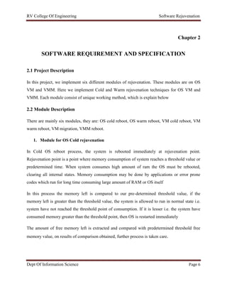 RV College Of Engineering Software Rejuvenation
Dept Of Information Science Page 6
Chapter 2
SOFTWARE REQUIREMENT AND SPECIFICATION
2.1 Project Description
In this project, we implement six different modules of rejuvenation. These modules are on OS
VM and VMM. Here we implement Cold and Warm rejuvenation techniques for OS VM and
VMM. Each module consist of unique working method, which is explain below
2.2 Module Description
There are mainly six modules, they are: OS cold reboot, OS warm reboot, VM cold reboot, VM
warm reboot, VM migration, VMM reboot.
1. Module for OS Cold rejuvenation
In Cold OS reboot process, the system is rebooted immediately at rejuvenation point.
Rejuvenation point is a point where memory consumption of system reaches a threshold value or
predetermined time. When system consumes high amount of ram the OS must be rebooted,
clearing all internal states. Memory consumption may be done by applications or error prone
codes which run for long time consuming large amount of RAM or OS itself
In this process the memory left is compared to our pre-determined threshold value, if the
memory left is greater than the threshold value, the system is allowed to run in normal state i.e.
system have not reached the threshold point of consumption. If it is lesser i.e. the system have
consumed memory greater than the threshold point, then OS is restarted immediately
The amount of free memory left is extracted and compared with predetermined threshold free
memory value, on results of comparison obtained, further process is taken care.
 