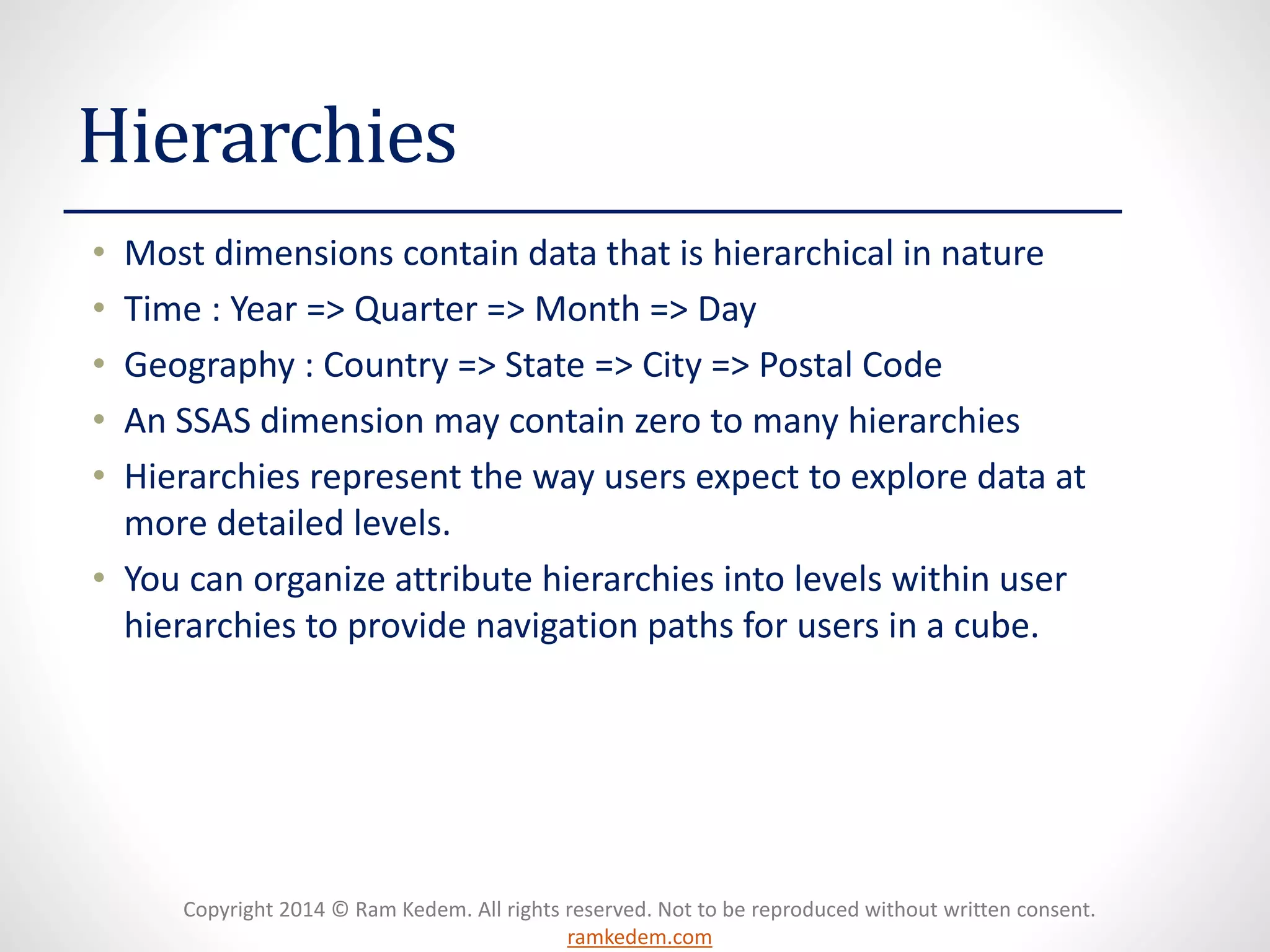 Copyright 2014 © Ram Kedem. All rights reserved. Not to be reproduced without written consent.
ramkedem.com
Hierarchies
• Most dimensions contain data that is hierarchical in nature
• Time : Year => Quarter => Month => Day
• Geography : Country => State => City => Postal Code
• An SSAS dimension may contain zero to many hierarchies
• Hierarchies represent the way users expect to explore data at
more detailed levels.
• You can organize attribute hierarchies into levels within user
hierarchies to provide navigation paths for users in a cube.
 