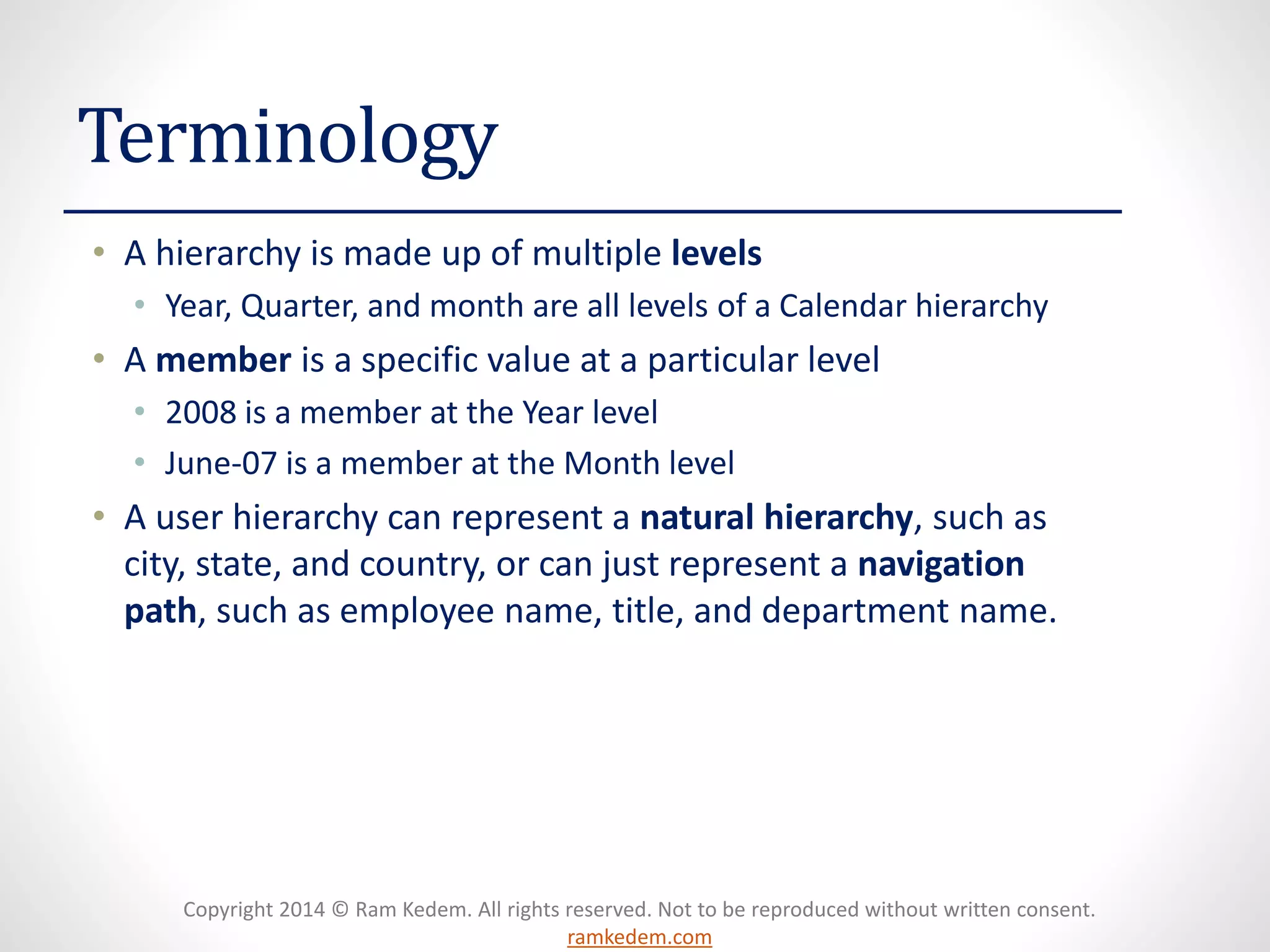 Copyright 2014 © Ram Kedem. All rights reserved. Not to be reproduced without written consent.
ramkedem.com
Terminology
• A hierarchy is made up of multiple levels
• Year, Quarter, and month are all levels of a Calendar hierarchy
• A member is a specific value at a particular level
• 2008 is a member at the Year level
• June-07 is a member at the Month level
• A user hierarchy can represent a natural hierarchy, such as
city, state, and country, or can just represent a navigation
path, such as employee name, title, and department name.
 