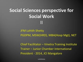 Social Sciences perspective for
Social Work
II
JFM Lohith Shetty
PGDPM, MSW(HRD), MBA(Hosp Mgt), NET
Chief Facilitator – Vinetra Training Institute
Trainer – Junior Chamber International
President - 2014, JCI Mangalore
LohithShetty
 