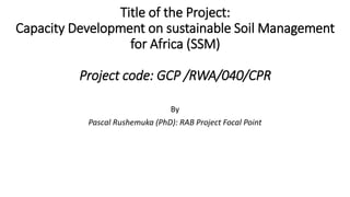 Title of the Project:
Capacity Development on sustainable Soil Management
for Africa (SSM)
Project code: GCP /RWA/040/CPR
By
Pascal Rushemuka (PhD): RAB Project Focal Point
 