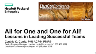 All for One and One for All!
Lessons in Leading Successful Teams
Cynthia C. Currie, PMI-ACP®, PMP®
Senior Program Manager | cynthia.currie@hpe.com | +1 603 488 5027
LavaCon Conference | Las Vegas, NV | October 2016
1
 