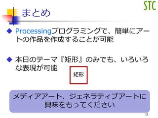 メディアアート、ジェネラティブアートに
興味をもってください
まとめ
 Processingプログラミングで、簡単にアー
トの作品を作成することが可能
 本日のテーマ『矩形』のみでも、いろいろ
な表現が可能
11
矩形
 