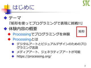 はじめに
 テーマ
『矩形を使ってプログラミングで表現に挑戦!!』
 体験内容の概要
 Processingでプログラミングを体験
 Processingとは
 デジタルアートとビジュアルデザインのためのプロ
グラミング言語
 メディアアート、ジェネラティブアートが可能
 https://processing.org/
2
矩形
 