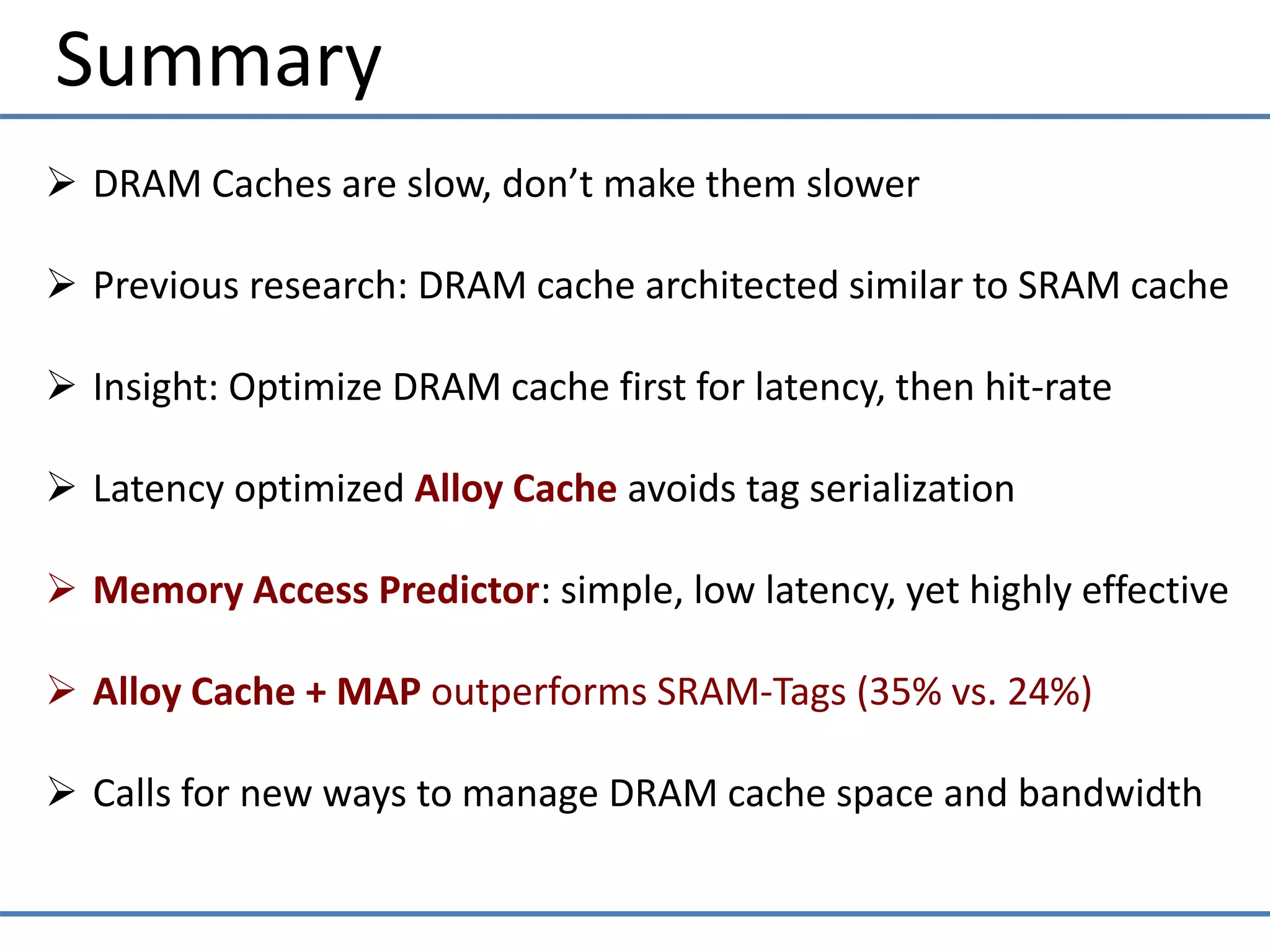 Summary
 DRAM Caches are slow, don’t make them slower
 Previous research: DRAM cache architected similar to SRAM cache
 Insight: Optimize DRAM cache first for latency, then hit-rate
 Latency optimized Alloy Cache avoids tag serialization
 Memory Access Predictor: simple, low latency, yet highly effective
 Alloy Cache + MAP outperforms SRAM-Tags (35% vs. 24%)
 Calls for new ways to manage DRAM cache space and bandwidth
 
