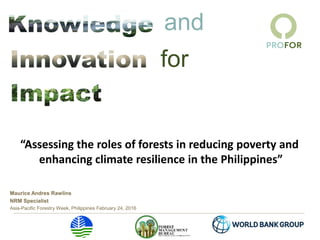 and
for
Maurice Andres Rawlins
NRM Specialist
Asia-Pacific Forestry Week, Philippines February 24, 2016
“Assessing the roles of forests in reducing poverty and
enhancing climate resilience in the Philippines”
 