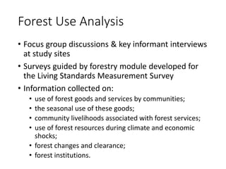 Forest Use Analysis
• Focus group discussions & key informant interviews
at study sites
• Surveys guided by forestry module developed for
the Living Standards Measurement Survey
• Information collected on:
• use of forest goods and services by communities;
• the seasonal use of these goods;
• community livelihoods associated with forest services;
• use of forest resources during climate and economic
shocks;
• forest changes and clearance;
• forest institutions.
 