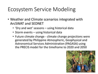 Ecosystem Service Modeling
• Weather and Climate scenarios integrated with
ArcSWAT and SEDNET
• ‘Dry and wet’ seasons – using historical data
• Storm events – using historical data
• Future climate change - climate change projections were
generated by Philippine Atmospheric, Geophysical and
Astronomical Services Administration (PAGASA) using
the PRECIS model for the timeframe to 2020 and 2050
 