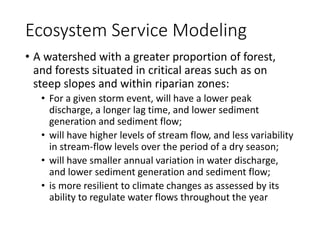 Ecosystem Service Modeling
• A watershed with a greater proportion of forest,
and forests situated in critical areas such as on
steep slopes and within riparian zones:
• For a given storm event, will have a lower peak
discharge, a longer lag time, and lower sediment
generation and sediment flow;
• will have higher levels of stream flow, and less variability
in stream-flow levels over the period of a dry season;
• will have smaller annual variation in water discharge,
and lower sediment generation and sediment flow;
• is more resilient to climate changes as assessed by its
ability to regulate water flows throughout the year
 