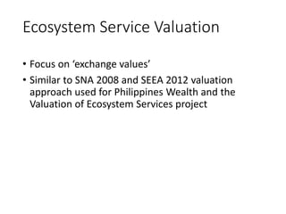 Ecosystem Service Valuation
• Focus on ‘exchange values’
• Similar to SNA 2008 and SEEA 2012 valuation
approach used for Philippines Wealth and the
Valuation of Ecosystem Services project
 