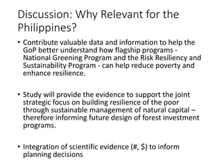 Discussion: Why Relevant for the
Philippines?
• Contribute valuable data and information to help the
GoP better understand how flagship programs -
National Greening Program and the Risk Resiliency and
Sustainability Program - can help reduce poverty and
enhance resilience.
• Study will provide the evidence to support the joint
strategic focus on building resilience of the poor
through sustainable management of natural capital –
therefore informing future design of forest investment
programs.
• Integration of scientific evidence (#, $) to inform
planning decisions
 