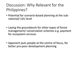 Discussion: Why Relevant for the
Philippines?
• Potential for scenario-based planning at the sub-
national/ LGU level
• Laying the groundwork for other types of forest
management/ conservation schemes e.g. payment
for ecosystem services
• Approach puts people at the centre of focus, for
better pro-poor development planning
 