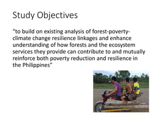 Study Objectives
“to build on existing analysis of forest-poverty-
climate change resilience linkages and enhance
understanding of how forests and the ecosystem
services they provide can contribute to and mutually
reinforce both poverty reduction and resilience in
the Philippines”
 