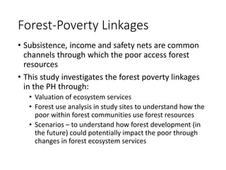 Forest-Poverty Linkages
• Subsistence, income and safety nets are common
channels through which the poor access forest
resources
• This study investigates the forest poverty linkages
in the PH through:
• Valuation of ecosystem services
• Forest use analysis in study sites to understand how the
poor within forest communities use forest resources
• Scenarios – to understand how forest development (in
the future) could potentially impact the poor through
changes in forest ecosystem services
 