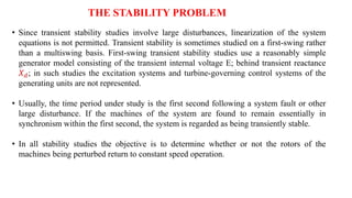 THE STABILITY PROBLEM
• Since transient stability studies involve large disturbances, linearization of the system
equations is not permitted. Transient stability is sometimes studied on a first-swing rather
than a multiswing basis. First-swing transient stability studies use a reasonably simple
generator model consisting of the transient internal voltage E; behind transient reactance
𝑋𝑑; in such studies the excitation systems and turbine-governing control systems of the
generating units are not represented.
• Usually, the time period under study is the first second following a system fault or other
large disturbance. If the machines of the system are found to remain essentially in
synchronism within the first second, the system is regarded as being transiently stable.
• In all stability studies the objective is to determine whether or not the rotors of the
machines being perturbed return to constant speed operation.
 
