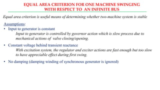 EQUAL AREA CRITERION FOR ONE MACHINE SWINGING
WITH RESPECT TO AN INFINITE BUS
Equal area criterion is useful means of determining whether two-machine system is stable
Assumptions:
• Input to generator is constant
Input to generator is controlled by governor action which is slow process due to
mechanical actions of valve closing/opening.
• Constant voltage behind transient reactance
With excitation system, the regulator and exciter actions are fast enough but too slow
to have appreciable effect during first swing.
• No damping (damping winding of synchronous generator is ignored)
 