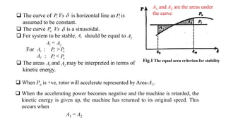 Fig.1 The equal area criterion for stability
 The curve of Vs is horizontal line as is
assumed to be constant.
 The curve Vs is a sinusoidal.
 For system to be stable, should be equal to
=
For : >
: <
 The areas and may be interpreted in terms of
kinetic energy.
i
P  i
P
u
P 
1
A 2
A
1
A 2
A
1
A i
P u
P
2
A i
P u
P
1
A 2
A
 When Pa is +ve, rotor will accelerate represented by Area-A1.
 When the accelerating power becomes negative and the machine is retarded, the
kinetic energy is given up, the machine has returned to its original speed. This
occurs when
A1 = A2
A1 and A2 are the areas under
the curve
 