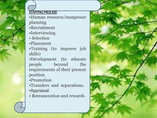 STAFFINGPROCESS
•Human resource/manpower
planning
•Recruitment
•Interviewing
• Selection
•Placement
•Training (to improve job
skills)
•Development (to educate
people beyond the
requirements of their present
position
•Promotion
•Transfers and separations.
•Appraisal
• Remuneration and rewards
 