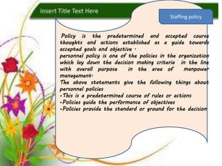 p
Policy is the predetermined and accepted course
thoughts and actions established as a guide towards
accepted goals and objective .
personnel policy is one of the policies in the organization
which lay down the decision making criteria in the line
with overall purpose in the area of manpower
management.
The above statements give the following things about
personnel policies
•This is a predetermined course of rules or actions
•Policies guide the performance of objectives
•Policies provide the standard or ground for the decision
Staffing policy
 