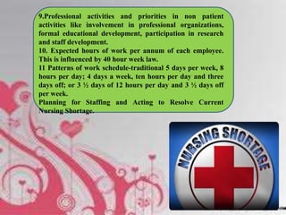 9.Professional activities and priorities in non patient
activities like involvement in professional organizations,
formal educational development, participation in research
and staff development.
10. Expected hours of work per annum of each employee.
This is influenced by 40 hour week law.
11 Patterns of work schedule-traditional 5 days per week, 8
hours per day; 4 days a week, ten hours per day and three
days off; or 3 ½ days of 12 hours per day and 3 ½ days off
per week.
Planning for Staffing and Acting to Resolve Current
Nursing Shortage.
 