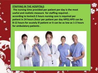 STAFFING IN THE HOSPITALS
The nursing time provided per patient per day is the most
useful and realistic measure for staffing required .
according to levine3.5 hours nursing care is required per
patient in 24 hours (hour per patient per day HPD).HPD can be
8-12 hours for acutely ill patient or it can be as low as 1-2 hours
for ambulatory patients .
 
