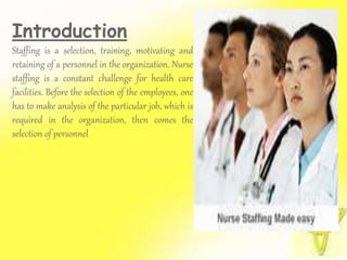 Introduction
Staffing is a selection, training, motivating and
retaining of a personnel in the organization. Nurse
staffing is a constant challenge for health care
facilities. Before the selection of the employees, one
has to make analysis of the particular job, which is
required in the organization, then comes the
selection of personnel
 