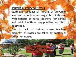 STAFFING IN EDUCATION SET-UP
Staffing of colleges of nursing at university
level and schools of nursing at hospitals level
with handful of nurse teachers for clinical
and public health nursing practice much is to
be desired.
Due to lack of trained nurse teachers
majority of classes are taken by doctors or
other non nurses
 