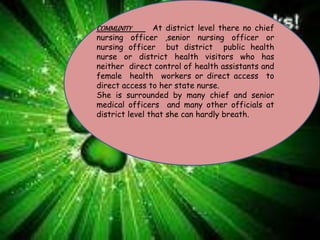 COMMUNITY At district level there no chief
nursing officer ,senior nursing officer or
nursing officer but district public health
nurse or district health visitors who has
neither direct control of health assistants and
female health workers or direct access to
direct access to her state nurse.
She is surrounded by many chief and senior
medical officers and many other officials at
district level that she can hardly breath.
 
