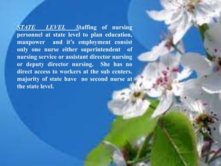 STATE LEVEL Staffing of nursing
personnel at state level to plan education,
manpower and it’s employment consist
only one nurse either superintendent of
nursing service or assistant director nursing
or deputy director nursing. She has no
direct access to workers at the sub centers.
majority of state have no second nurse at
the state level.
 