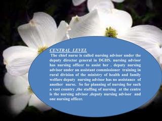 CENTRAL LEVEL
The chief nurse is called nursing advisor under the
deputy director general in DGHS. nursing advisor
has nursing officer to assist her . deputy nursing
advisor under an assistant commissioner training in
rural division of the ministry of health and family
welfare deputy nursing advisor has no assistance of
another nurse. So far planning of nursing for such
a vast country ,the staffing of nursing at the centre
is the nursing advisor ,deputy nursing advisor and
one nursing officer.
 
