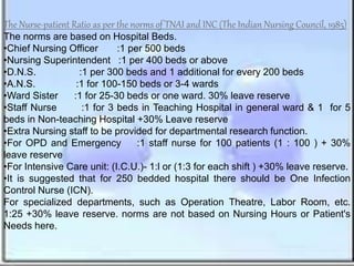 The Nurse-patient Ratio as per the norms of TNAI and INC (The Indian Nursing Council, 1985)
The norms are based on Hospital Beds.
•Chief Nursing Officer :1 per 500 beds
•Nursing Superintendent :1 per 400 beds or above
•D.N.S. :1 per 300 beds and 1 additional for every 200 beds
•A.N.S. :1 for 100-150 beds or 3-4 wards
•Ward Sister :1 for 25-30 beds or one ward. 30% leave reserve
•Staff Nurse :1 for 3 beds in Teaching Hospital in general ward & 1 for 5
beds in Non-teaching Hospital +30% Leave reserve
•Extra Nursing staff to be provided for departmental research function.
•For OPD and Emergency :1 staff nurse for 100 patients (1 : 100 ) + 30%
leave reserve
•For Intensive Care unit: (I.C.U.)- 1:l or (1:3 for each shift ) +30% leave reserve.
•It is suggested that for 250 bedded hospital there should be One Infection
Control Nurse (ICN).
For specialized departments, such as Operation Theatre, Labor Room, etc.
1:25 +30% leave reserve. norms are not based on Nursing Hours or Patient's
Needs here.
 