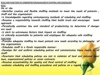 ROLEAND FUNCTION OF ADMINISTRATOR/MANAGERIN STAFFINGAND SHEDULING
ROLE
He or she
•Identifies creative and flexible staffing methods to meet the needs of patients ,
staff and the organization.
•Is knowledgeable regarding contemporary methods of scheduling and staffing.
•Assumes a responsibility towards staffing that builds trust and encourages team
approach.
•Periodically examines the unit standard of productivity to determine if changes
are need.
•Is alert to extraneous factors that impact on staffing.
•Is ethically accountable to patients and employees for adequate safe staffing.
FUNCTIONS
•Provides adequate staffing to meet patient care needs according to philosophy of
the organizations
•Schedules staff in a fiscals responsible manner.
•Develops fair and uniform scheduling policies and communicates these clearly to all
staff.
•Ascertains that scheduling policies are not in violation of local and national labor
laws, organizational policies or union contracts
•Assumes accountability for quality and fiscal control of staffing.
•evaluate scheduling and staffing procedures and policies on a regular basis.
 