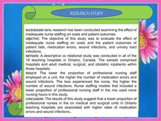 BACKGROUND DATA: research has been conducted examining the effect of
inadequate nurse staffing on costs and patient outcomes.
OBJECTIVE: The objective of this study was to evaluate the effect of
inadequate nurse staffing on costs and the patient outcomes of
patient falls, medication errors, wound infections, and urinary tract
infections.
METHODS: A descriptive co relational study was conducted in all of the
19 teaching hospitals in Ontario, Canada. The sample comprised
hospitals and adult medical, surgical, and obstetric inpatients within
those hospitals.
RESULTS: The lower the proportion of professional nursing staff
employed on a unit, the higher the number of medication errors and
wound infections. The less experienced the nurse, the higher the
number of wound infections. Nurse staffing models that included a
lower proportion of professional nursing staff in the mix used more
nursing hours in this study.
CONCLUSIONS: The results of this study suggest that a lower proportion of
professional nurses in the on medical and surgical units in Ontario
teaching hospitals are associated with higher rates of medication
errors and wound infections..
RESEARCH STUDY
 