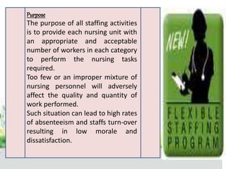 Purpose
The purpose of all staffing activities
is to provide each nursing unit with
an appropriate and acceptable
number of workers in each category
to perform the nursing tasks
required.
Too few or an improper mixture of
nursing personnel will adversely
affect the quality and quantity of
work performed.
Such situation can lead to high rates
of absenteeism and staffs turn-over
resulting in low morale and
dissatisfaction.
 