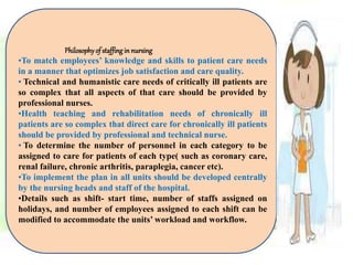 Philosophyof staffing in nursing
•To match employees’ knowledge and skills to patient care needs
in a manner that optimizes job satisfaction and care quality.
• Technical and humanistic care needs of critically ill patients are
so complex that all aspects of that care should be provided by
professional nurses.
•Health teaching and rehabilitation needs of chronically ill
patients are so complex that direct care for chronically ill patients
should be provided by professional and technical nurse.
• To determine the number of personnel in each category to be
assigned to care for patients of each type( such as coronary care,
renal failure, chronic arthritis, paraplegia, cancer etc).
•To implement the plan in all units should be developed centrally
by the nursing heads and staff of the hospital.
•Details such as shift- start time, number of staffs assigned on
holidays, and number of employees assigned to each shift can be
modified to accommodate the units’ workload and workflow.
 