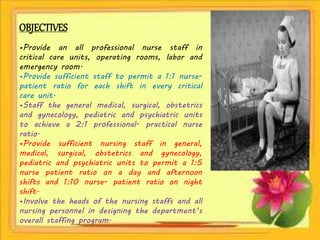 OBJECTIVES
•Provide an all professional nurse staff in
critical care units, operating rooms, labor and
emergency room.
•Provide sufficient staff to permit a 1:1 nurse-
patient ratio for each shift in every critical
care unit.
•Staff the general medical, surgical, obstetrics
and gynecology, pediatric and psychiatric units
to achieve a 2:1 professional- practical nurse
ratio.
•Provide sufficient nursing staff in general,
medical, surgical, obstetrics and gynecology,
pediatric and psychiatric units to permit a 1:5
nurse patient ratio on a day and afternoon
shifts and 1:10 nurse- patient ratio on night
shift.
•Involve the heads of the nursing staffs and all
nursing personnel in designing the department’s
overall staffing program.
 