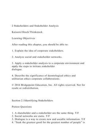 2 Stakeholders and Stakeholder Analysis
Kaisorn/iStock/Thinkstock
Learning Objectives
After reading this chapter, you should be able to:
1. Explain the idea of corporate stakeholders.
2. Analyze social and stakeholder networks.
3. Apply a stakeholder analysis to a corporate environment and
apply the steps to initiate stakeholder
dialogue.
4. Describe the significance of deontological ethics and
utilitarian ethics corporate collaborations.
© 2016 Bridgepoint Education, Inc. All rights reserved. Not for
resale or redistribution.
Section 2.1Identifying Stakeholders
Pretest Questions
1. A shareholder and a stakeholder are the same thing. T/F
2. Social networks are static. T/F
3. Dialogue is a way to create new and useable information. T/F
4. “Seek the greatest good for the greatest number of people” is
 