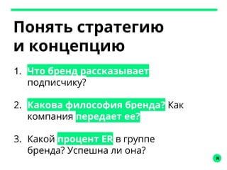 N
Понять стратегию
и концепцию
1. Что бренд рассказывает
подписчику?
2. Какова философия бренда? Как
компания передает ее?
3. Какой процент ER в группе
бренда? Успешна ли она?
 