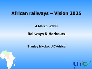 African railways – Vision 2025 4 March -2009 Railways & Harbours Stanley Mkoko, UIC-Africa 