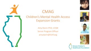 CMAG
Children’s Mental Health Access
Expansion Grants
Amy Starin PhD, LCSW
Senior Program Officer
amystarin@ilchf.org
 