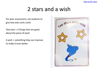 Back to AFL Tools



                     2 stars and a wish
For peer assessment, ask students to
give two stars and a wish.

Two stars = 2 things that are good
about the piece of work

A wish = something they can improve
to make it even better
 
