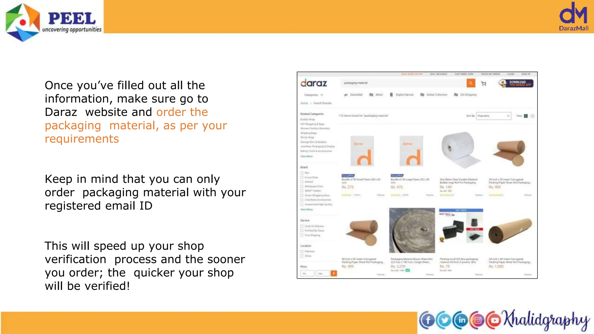 Once you’ve filled out all the
information, make sure go to
Daraz website and order the
packaging material, as per your
requirements
Keep in mind that you can only
order packaging material with your
registered email ID
This will speed up your shop
verification process and the sooner
you order; the quicker your shop
will be verified!
 