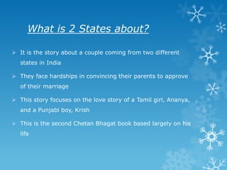 What is 2 States about?
 It is the story about a couple coming from two different
states in India
 They face hardships in convincing their parents to approve
of their marriage

 This story focuses on the love story of a Tamil girl, Ananya,
and a Punjabi boy, Krish
 This is the second Chetan Bhagat book based largely on his
life

 