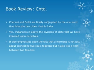 Book Review: Cntd.
 Chennai and Delhi are finally subjugated by the one word
that links the two cities, that is India.
 Yes, Indianness is above the divisions of state that we have
imposed upon ourselves.
 It also emphasizes upon the fact that a marriage is not just
about connecting two souls together but it also ties a knot
between two families.

 