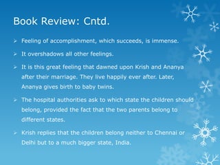 Book Review: Cntd.
 Feeling of accomplishment, which succeeds, is immense.
 It overshadows all other feelings.
 It is this great feeling that dawned upon Krish and Ananya

after their marriage. They live happily ever after. Later,
Ananya gives birth to baby twins.
 The hospital authorities ask to which state the children should
belong, provided the fact that the two parents belong to
different states.
 Krish replies that the children belong neither to Chennai or
Delhi but to a much bigger state, India.

 