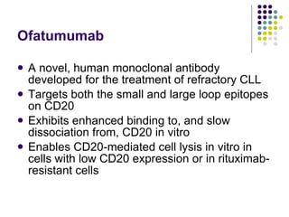 Ofatumumab A novel, human monoclonal antibody developed for the treatment of refractory CLL Targets both the small and large loop epitopes on CD20 Exhibits enhanced binding to, and slow dissociation from, CD20 in vitro Enables CD20-mediated cell lysis in vitro in cells with low CD20 expression or in rituximab-resistant cells 
