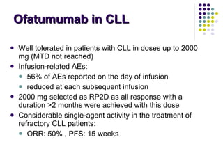 Ofatumumab in CLL Well tolerated in patients with CLL in doses up to 2000 mg (MTD not reached)  Infusion-related AEs: 56% of AEs reported on the day of infusion reduced at each subsequent infusion  2000 mg selected as RP2D as all response with a duration >2 months were achieved with this dose Considerable single-agent activity in the treatment of refractory CLL  patients: ORR: 50% , PFS: 15 weeks 