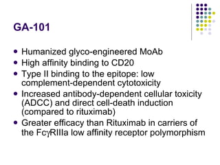 GA -101 Humanized glyco-engineered MoAb High affinity binding to CD20 Type II binding to the epitope: low complement-dependent cytotoxicity  Increased antibody-dependent cellular toxicity (ADCC) and direct cell-death induction (compared to rituximab) Greater efficacy than Rituximab in carriers of the Fc  RIIIa low affinity receptor polymorphism 