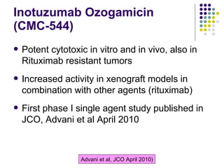 Inotuzumab Ozogamicin  (CMC-544) Potent cytotoxic in vitro and in vivo, also in Rituximab resistant tumors Increased activity in xenograft models in combination with other agents (rituximab) First phase I single agent study published in JCO, Advani et al April 2010 Advani et al, JCO April 2010 ) 